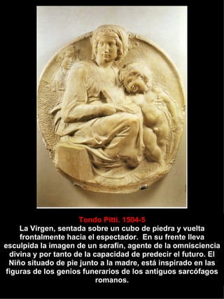 Tondo Pitti. 1504-5 La Virgen, sentada sobre un cubo de piedra y vuelta frontalmente hacia el espectador.  En su frente lleva esculpida la imagen de un serafín, agente de la omnisciencia divina y por tanto de la capacidad de predecir el futuro. El Niño situado de pie junto a la madre, está inspirado en las figuras de los genios funerarios de los antiguos sarcófagos romanos. 