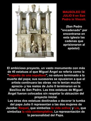 El ambicioso proyecto, un vasto monumento con más de 40 estatuas al que Miguel Ángel se refería como la " tragedia de una sepultura ", no estuvo terminado a la muerte del papa; sus sucesores se opusieron a que el artista continuara las obras -no le tenían mucho aprecio- y los restos de Julio II terminaron en la Basílica de San Pedro. Las tres estatuas de Miguel Ángel fueron colocadas sin respetar la ubicación del proyecto inicial.  Las otras dos estatuas destinadas a decorar la tumba del papa Julio II representan a las dos mujeres de Jacobo:  Raquel , que simboliza  la vida activa ; y  Lía , que simboliza  la vida contemplativa . La representación de la personalidad del Papa.  MAUSOLEO DE JULIO II en San Pedro in Vincoli. (San Pedro "encadenado" por encontrarse en esta iglesia las cadenas que aprisionaron al apóstol)  