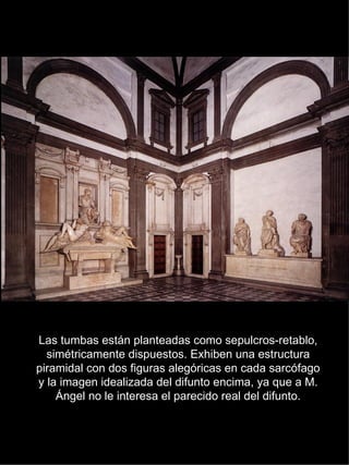 Las tumbas están planteadas como sepulcros-retablo, simétricamente dispuestos. Exhiben una estructura piramidal con dos figuras alegóricas en cada sarcófago y la imagen idealizada del difunto encima, ya que a M. Ángel no le interesa el parecido real del difunto. 