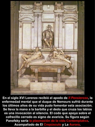 En el siglo XVI Lorenzo recibió el apodo de  Il Pensieroso , la enfermedad mental que el duque de Nemours sufrió durante los últimos años de su vida pudo fomentar esta asociación. Se lleva la mano a la barbilla y el dedo que cruza los labios es una invocación al silencio. El codo que apoya sobre el cofrecillo cerrado es signo de avaricia. Su figura según Panofsky sería  la plasmación de la vida Contemplativa . Acompañado de El  Crepúsculo  y La  Aurora . 