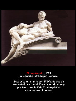 El crepúsculo  , 1524 En la tumba  del duque Lorenzo.  Esta escultura junto con  El Día . Se asocía con estado de transición e incertidumbre y por tanto con la Vida Contemplativa encarnada en Lorenzo. 