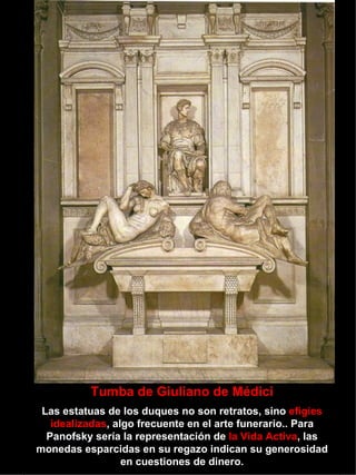 Tumba de Giuliano de Médici Las estatuas de los duques no son retratos, sino  efigies   idealizadas , algo frecuente en el arte funerario.. Para Panofsky sería la representación de  la Vida Activa , las monedas esparcidas en su regazo indican su generosidad en cuestiones de dinero. 
