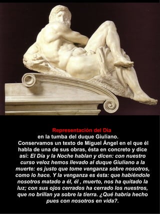 Representación del Día   en la tumba del duque Giuliano.   Conservamos un texto de Miguel Ángel en el que él habla de una de sus obras, ésta en concreto y dice así:  El Día y la Noche hablan y dicen: con nuestro curso veloz hemos llevado al duque Giuliano a la muerte: es justo que tome venganza sobre nosotros, como lo hace. Y la venganza es ésta: que habiéndole nosotros matado a él, él , muerto, nos ha quitado la luz; con sus ojos cerrados ha cerrado los nuestros, que no brillan ya sobre la tierra. ¿Qué habría hecho pues con nosotros en vida? . 
