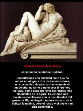 Representación de la Noche en la tumba del duque Giuliano. Encontramos una cualidad táctil que no vemos en ninguna otra de sus esculturas, una capacidad de usar expresivamente el modelado, no tanto para evocar diferentes texturas, como para subrayar las formas más elocuentes de la figura. En el torso nos cuesta reconciliarnos con la peculiaridad del gusto de Miguel Ángel para ese aspecto de la belleza femenina, pero el rostro y el gesto han sido admirados. 