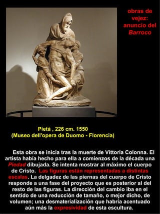 La Piedad de Florencia. Mármol blanco.  1547 Esta obra se inicia tras la muerte de Vittoria Colonna. El artista había hecho para ella a comienzos de la década una  Piedad  dibujada. Se intenta mostrar al máximo el cuerpo de Cristo.  Las figuras están representadas a distintas escalas . La delgadez de las piernas del cuerpo de Cristo responde a una fase del proyecto que es posterior al del resto de las figuras. La dirección del cambio iba en el sentido de una reducción de tamaño, o mejor dicho, de volumen; una desmaterialización que habría acentuado aún más la  expresividad  de esta escultura.  obras de vejez: anuncio del  Barroco Pietá , 226 cm. 1550 (Museo dell'opera de Duomo - Florencia)  