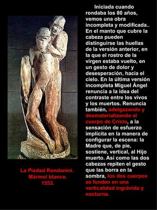 La Piedad Rondanini.  Mármol blanco. 1553. Iniciada cuando rondaba los 80 años, vemos una obra incompleta y modificada.. En el manto que cubre la cabeza pueden distinguirse las huellas de la versión anterior, en la que el rostro de la virgen estaba vuelto, en un gesto de dolor y desesperación, hacia el cielo. En la última versión incompleta Miguel Ángel renuncia a la idea del contraste entre los vivos y los muertos. Renuncia también,  adelgazando y desmaterializando el cuerpo de Cristo , a la sensación de esfuerzo implícita en la manera de configurar la escena: la Madre que, de pie, sostiene, vertical, al Hijo muerto. Así como las dos cabezas repiten el gesto que las borra en la sombra,  los dos cuerpos se funden en una verticalidad ingrávida y nocturna. 