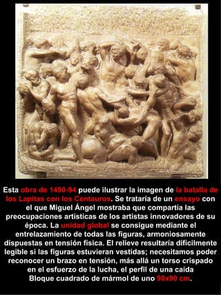 Esta  obra de 1490-94  puede ilustrar la imagen de  la batalla de los Lapitas con los Centauros . Se trataría de un  ensayo  con el que Miguel Ángel mostraba que compartía las preocupaciones artísticas de los artistas innovadores de su época. La  unidad global  se consigue mediante el entrelazamiento de todas las figuras, armoniosamente dispuestas en tensión física. El relieve resultaría difícilmente legible si las figuras estuvieran vestidas; necesitamos poder reconocer un brazo en tensión, más allá un torso crispado en el esfuerzo de la lucha, el perfil de una caída  Bloque cuadrado de mármol de uno  90x90 cm .  