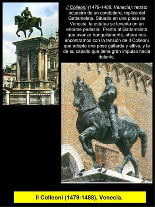 Il Colleoni (1479-1488), Venecia.  Il Colleoni  (1479-1488. Venecia):  retrato ecuestre de un condotiero, replica del Gattamelata. Situado en una plaza de Venecia, la estatua se levanta en un enorme pedestal. Frente al Gattamelata que avanza tranquilamente, ahora nos encontramos con la tensión de Il Colleoni que adopta una pose gallarda y altiva, y la de su caballo que tiene gran impulso hacia delante. 