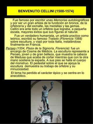 BENVENUTO CELLINI (1500-1574)   Fue famoso por escribir unas  Memorias autobiográficas  y por ser un gran artista de la fundición en bronce, de la orfebrería y del esmalte, las medallas y las gemas. Cellini era ante todo un orfebre que lograba, a pequeña escala, mayores éxitos que sus figuras al natural. Fue un verdadero humanista, un artista practico como teórico, escribió su famoso  Tratado   (Florencia 1568)  sobre escultura, y viajó por toda Italia, instalándose finalmente en Francia. Perseo  (1554, Plaza de la Signoría, Florencia):  fue un encargo de Cosme de Médicis. La escultura representa a Perseo, joven y de gran belleza, que muestra la cabeza de Medusa que acaba de cortar mientras que con la otra mano sostiene la espada. A sus pies se halla el cuerpo del monstruo. El pedestal sobre el que se apoya la escultura  demuestra su trabajo de orfebre y su minuciosidad.  El tema ha perdido el carácter épico y se centra en lo anecdótico. 