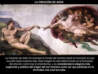 LA CREACIÓN DE ADÁN La Creación de Adán ha marcado la mirada del hombre desde el momento en que se pintó hasta nuestros días. Esta imagen ha sido determinante en la formación del arte tal y como hoy lo entendemos, y es  considerada la alegoría más sugerente y poética del origen del ser humano como ser que participa en la divinidad, sea cual sea ésta.   