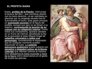 EL PROFETA ISAÍAS Isaías,  profeta de la Pasión , interrumpe la lectura del libro - que mantiene abierto con la mano derecha - al ser solicitada su atención por un angelote situado tras él, iluminándole el futuro. Este gesto provoca un  acentuado escorzo  en la figura del profeta, aunque sus ojos no se dirijan a su objetivo,  contrastando la tensión de su cuerpo con su relajación interior .  Como todos sus compañeros, aparece sentado en un trono de mármol, desafiando la ley de la gravedad al dotar Miguel Ángel de  soberbia volumetría a todos sus personajes , considerando el espectador que en cualquier momento pueden descender al suelo.  La  potente estructura anatómica  queda cubierta con  pesados y plegados paños de brillante colorido  que intentan ceñirse al máximo para  ofrecernos la masa muscular y ósea de la figura  como observamos en el gesto de cruzar las piernas. 