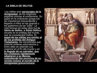 LA SIBILA DE DELFOS Las sibilas eran  personajes de la Antigüedad , de las religiones paganas previas al cristianismo. Su papel en la civilización griega fue de importancia trascendental y llegaron a influir en las guerras y los gobiernos de las "polis". La más famosa de todas ellas fue  la Sibila de Delfos ,  o Sibila Délfica , situada en el ombligo del mundo, que se consideraba Delfos. El  papel de las sibilas era similar al de los profetas del Antiguo Testamento .  Se consideraba que poseían poderes adivinatorios y entre ellas se extendió una creencia en el fin del mundo y en  la llegada de un salvador, que los cristianos rápidamente adaptaron a su Mesías, extendiendo los anuncios de su venida incluso al mundo de la Antigüedad grecorromana .  
