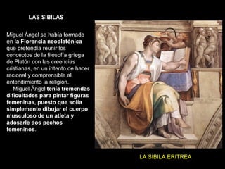 LAS SIBILAS LA SIBILA DÉLFICA LA SIBILA ERITREA Miguel Ángel se había formado en  la Florencia neoplatónica  que pretendía reunir los conceptos de la filosofía griega de Platón con las creencias cristianas, en un intento de hacer racional y comprensible al entendimiento la religión.  Miguel Ángel  tenía tremendas dificultades para pintar figuras femeninas, puesto que solía simplemente dibujar el cuerpo musculoso de un atleta y adosarle dos pechos femeninos .  
