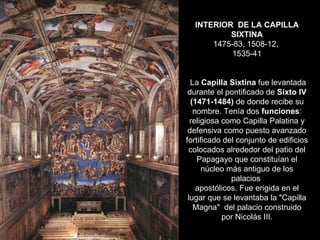 INTERIOR  DE LA CAPILLA SIXTINA 1475-83, 1508-12,  1535-41  La  Capilla Sixtina  fue levantada durante el pontificado de  Sixto IV (1471-1484)  de donde recibe su nombre. Tenía dos  funciones : religiosa como Capilla Palatina y defensiva como puesto avanzado fortificado del conjunto de edificios colocados alrededor del patio del Papagayo que constituían el núcleo más antiguo de los palacios  apostólicos. Fue erigida en el lugar que se levantaba la "Capilla Magna"  del palacio construido por Nicolás III. 
