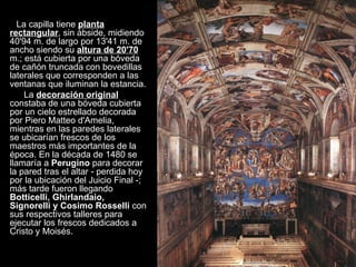 La capilla tiene  planta rectangular , sin ábside, midiendo 40'94 m. de largo por 13'41 m. de ancho siendo su  altura de 20'70  m.; está cubierta por una bóveda de cañón truncada con bovedillas laterales que corresponden a las ventanas que iluminan la estancia.  La  decoración original  constaba de una bóveda cubierta por un cielo estrellado decorada por Piero Matteo d'Amelia, mientras en las paredes laterales se ubicarían frescos de los maestros más importantes de la época. En la década de 1480 se llamaría a  Perugino  para decorar la pared tras el altar - perdida hoy por la ubicación del Juicio Final -; más tarde fueron llegando  Botticelli, Ghirlandaio, Signorelli y Cosimo Rosselli  con sus respectivos talleres para ejecutar los frescos dedicados a Cristo y Moisés.  