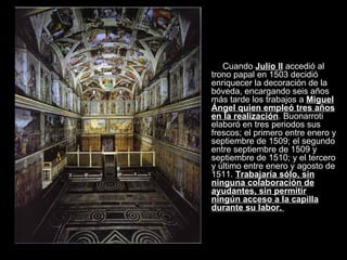 Cuando  Julio II  accedió al trono papal en 1503 decidió enriquecer la decoración de la bóveda, encargando seis años más tarde los trabajos a  Miguel Ángel quien empleó tres años en la realización . Buonarroti elaboró en tres periodos sus frescos; el primero entre enero y septiembre de 1509; el segundo entre septiembre de 1509 y septiembre de 1510; y el tercero y último entre enero y agosto de 1511.  Trabajaría sólo, sin ninguna colaboración de ayudantes, sin permitir ningún acceso a la capilla durante su labor.  