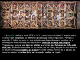 La  bóveda , realizada entre 1508 y 1512, presenta una distribución arquitectónica en la que son adaptados los diferentes personajes de la composición. Parece ser que Julio II  había pensado en una serie de doce Apóstoles como temática de la bóveda pero fue cambiada para representar  diversos asuntos del Antiguo Testamento, junto a una serie de sibilas y profetas que hablaron de la llegada de Cristo.  En los lunetos sobre las ventanas y en los triángulos por encima de éstos se situarían los  antepasados de Cristo  mientras en las pechinas de la bóveda se narrarían  cuatro historias de la salvación del pueblo de Israel.  
