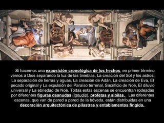 Si hacemos una  exposición cronológica de los hechos , en primer término vemos a Dios separando la luz de las tinieblas, La creación del Sol y los astros, La separación de tierras y aguas, La creación de Adán, La creación de Eva, El pecado original y La expulsión del Paraíso terrenal, Sacrificio de Noé, El diluvio universal y La ebriedad de Noé. Todas estas escenas se encuentran rodeadas por diferentes  figuras desnudas  ( ignudis ),  profetas y sibilas.  Las diferentes escenas, que van de pared a pared de la bóveda, están distribuidas en una  decoración arquitectónica de pilastras y entablamentos fingida.  