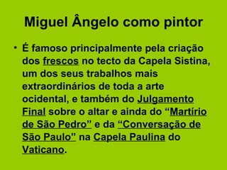 Miguel Ângelo como pintor É famoso principalmente pela criação dos  frescos  no tecto da Capela Sistina, um dos seus trabalhos mais extraordinários de toda a arte ocidental, e também do  Julgamento Final  sobre o altar e ainda do “ Martírio de São Pedro”  e da  “Conversação de São Paulo”  na  Capela Paulina  do  Vaticano .  