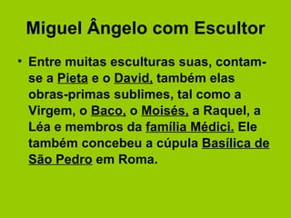 Miguel Ângelo com Escultor Entre muitas esculturas suas, contam-se a  Pieta  e o  David,  também elas obras-primas sublimes, tal como a Virgem, o  Baco,  o  Moisés,  a Raquel, a Léa e membros da  família Médici.  Ele também concebeu a cúpula  Basílica de São Pedro  em Roma. 