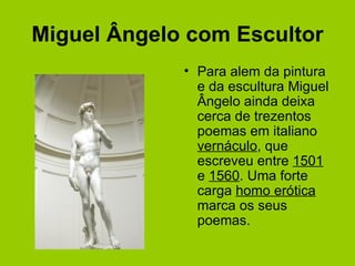 Miguel Ângelo com Escultor Para alem da pintura e da escultura Miguel Ângelo ainda deixa cerca de trezentos poemas em italiano  vernáculo , que escreveu entre  1501  e  1560 . Uma forte carga  homo erótica  marca os seus poemas. 