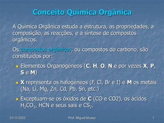 01/11/2022 Prof. Miguel Mussa 1
Conceito Química Orgânica
A Química Orgânica estuda a estrutura, as propriedades, a
composição, as reacções, e a síntese de compostos
orgânicos.
Os compostos orgânicos, ou compostos do carbono, são
constituídos por:
 Elementos Organogéneos (C, H, O, N e por vezes X, P,
S e M)
 X representa os halogéneos (F, Cl, Br e I) e M os metais
(Na, Li, Mg, Zn, Cd, Pb, Sn, etc.)
 Exceptuam-se os óxidos de C (CO e CO2), os ácidos
H2CO3, HCN e seus sais e CS2.
 