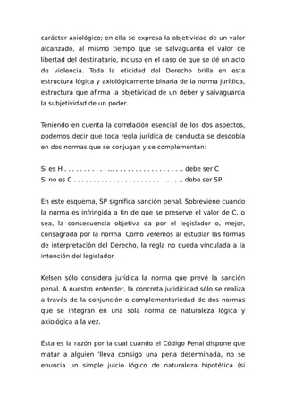 carácter axiológico; en ella se expresa la objetividad de un valor
alcanzado, al mismo tiempo que se salvaguarda el valor de
libertad del destinatario, incluso en el caso de que se dé un acto
de violencia. Toda la eticidad del Derecho brilla en esta
estructura lógica y axiológicamente binaria de la norma jurídica,
estructura que afirma la objetividad de un deber y salvaguarda
la subjetividad de un poder.
Teniendo en cuenta la correlación esencial de los dos aspectos,
podemos decir que toda regla jurídica de conducta se desdobla
en dos normas que se conjugan y se complementan:
Si es H . . . . . . . . . . . ... . . . . . . . . . . . . . . . . .. debe ser C
Si no es C . . . . . . . . . . . . . . . . . . . . . . . . . . .. debe ser SP
En este esquema, SP significa sanción penal. Sobreviene cuando
la norma es infringida a fin de que se preserve el valor de C, o
sea, la consecuencia objetiva da por el legislador o, mejor,
consagrada por la norma. Como veremos al estudiar las formas
de interpretación del Derecho, la regla no queda vinculada a la
intención del legislador.
Kelsen sólo considera jurídica la norma que prevé la sanción
penal. A nuestro entender, la concreta juridicidad sólo se realiza
a través de la conjunción o complementariedad de dos normas
que se integran en una sola norma de naturaleza lógica y
axiológica a la vez.
Ésta es la razón por la cual cuando el Código Penal dispone que
matar a alguien 'lleva consigo una pena determinada, no se
enuncia un simple juicio lógico de naturaleza hipotética (si
 