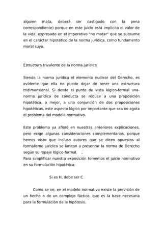 alguien mata, deberá ser castigado con la pena
correspondiente) porque en este juicio está implícito el valor de
la vida, expresado en el imperativo "no matar" que se subsume
en el carácter hipotético de la norma jurídica, como fundamento
moral suyo.
Estructura trivalente de la norma jurídica
Siendo la norma jurídica el elemento nuclear del Derecho, es
evidente que ella no puede dejar de tener una estructura
tridimensional. Si desde el punto de vista lógico-formal una-
norma jurídica de conducta se reduce a una proposición
hipotética, o mejor, a una conjunción de dos proposiciones
hipotéticas, este aspecto lógico por importante que sea no agota
el problema del modelo normativo.
Este problema ya afloró en nuestras anteriores explicaciones,
pero exige algunas consideraciones complementarias, porque
hemos visto que incluso autores que se dicen opuestos al
formalismo jurídico se limitan a presentar la norma de Derecho
según su ropaje lógico-formal. ,
Para simplificar nuestra exposición tomemos el juicio normativo
en su formulación hipotética:
Si es H, debe ser C
Como se ve, en el modelo normativo existe la previsión de
un hecho o de un complejo fáctico, que es la base necesaria
para la formulación de la hipótesis.
 