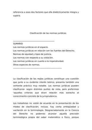 referencia a esos dos factores que ella dialécticamente integra y
supera.
Clasificación de las normas jurídicas
_________________________________________
SUMARIO:
Las normas jurídicas en el espacio.
Las normas jurídicas en relación con las fuentes del Derecho.
Normas de equidad y tipos de justicia.
Las normas con respecto a su violación.
Las normas jurídicas en cuanto a la imperatividad.
Otras especies de normas.
-------------------------------------------------------------------
La clasificación de las reglas jurídicas constituye una cuestión
que junto a su evidente interés teórico, presenta también una
vertiente práctica muy notable. Las normas jurídicas pueden
clasificarse- según distintos puntos de vista, pero preferimos
'aquellos criterios que dicen relación más estrecha al
conocimiento concreto de la jurisprudencia.
Los tratadistas no. están de acuerdo en la presentación de los
modos de clasificación; incluso, hay cierta ambigüedad y
vacilación en la terminología. Desgraciadamente en la Ciencia
del Derecho no podemos alcanzar aquella precisión
terminológica propia del saber matemático o físico, porque
 