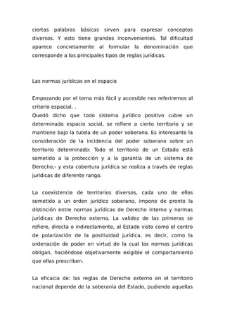 ciertas palabras básicas sirven para expresar conceptos
diversos. Y esto tiene grandes inconvenientes. Tal dificultad
aparece concretamente al formular la denominación que
corresponde a los principales tipos de reglas jurídicas.
Las normas jurídicas en el espacio
Empezando por el tema más fácil y accesible nos referiremos al
criterio espacial. .
Quedó dicho que todo sistema jurídico positivo cubre un
determinado espacio social, se refiere a cierto territorio y se
mantiene bajo la tutela de un poder soberano. Es interesante la
consideración de la incidencia del poder soberano sobre un
territorio determinado: Todo el territorio de un Estado está
sometido a la protección y a la garantía de un sistema de
Derecho;- y esta cobertura jurídica se realiza a través de reglas
jurídicas de diferente rango.
La coexistencia de territorios diversos, cada uno de ellos
sometido a un orden jurídico soberano, impone de pronto la
dístinción entre normas jurídicas de Derecho interno y normas
jurídicas de Derecho externo. La validez de las primeras se
refiere, directa o indirectamente, al Estado visto como el centro
de polarización de la positividad jurídica, es decir, como la
ordenación de poder en virtud de la cual las normas jurídicas
obligan, haciéndose objetivamente exigible el comportamiento
que ellas prescriben.
La eficacia de: las reglas de Derecho externo en el territorio
nacional depende de la soberanía del Estado, pudiendo aquellas
 