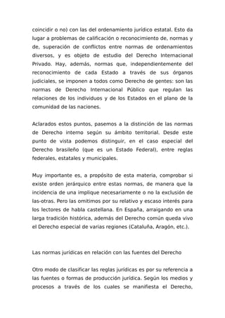coincidir o no) con las del ordenamiento jurídico estatal. Esto da
lugar a problemas de calificación o reconocimiento de, normas y
de, superación de conflictos entre normas de ordenamientos
diversos, y es objeto de estudio del Derecho Internacional
Privado. Hay, además, normas que, independientemente del
reconocimiento de cada Estado a través de sus órganos
judiciales, se imponen a todos como Derecho de gentes: son las
normas de Derecho Internacional Público que regulan las
relaciones de los individuos y de los Estados en el plano de la
comunidad de las naciones.
Aclarados estos puntos, pasemos a la distinción de las normas
de Derecho interno según su ámbito territorial. Desde este
punto de vista podemos distinguir, en el caso especial del
Derecho brasileño (que es un Estado Federal), entre reglas
federales, estatales y municipales.
Muy importante es, a propósito de esta materia, comprobar si
existe orden jerárquico entre estas normas, de manera que la
incidencia de una implique necesariamente o no la exclusión de
las-otras. Pero las omitimos por su relativo y escaso interés para
los lectores de habla castellana. En España, arraigando en una
larga tradición histórica, además del Derecho común queda vivo
el Derecho especial de varias regiones (Cataluña, Aragón, etc.).
Las normas jurídicas en relación con las fuentes del Derecho
Otro modo de clasificar las reglas jurídicas es por su referencia a
las fuentes o formas de producción jurídica. Según los medios y
procesos a través de los cuales se manifiesta el Derecho,
 