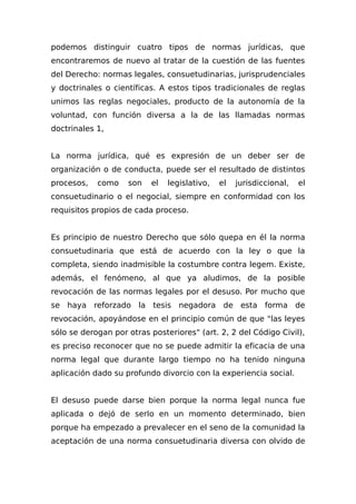 podemos distinguir cuatro tipos de normas jurídicas, que
encontraremos de nuevo al tratar de la cuestión de las fuentes
del Derecho: normas legales, consuetudinarias, jurisprudenciales
y doctrinales o científicas. A estos tipos tradicionales de reglas
unimos las reglas negociales, producto de la autonomía de la
voluntad, con función diversa a la de las llamadas normas
doctrinales 1,
La norma jurídica, qué es expresión de un deber ser de
organización o de conducta, puede ser el resultado de distintos
procesos, como son el legislativo, el jurisdiccional, el
consuetudinario o el negocial, siempre en conformidad con los
requisitos propios de cada proceso.
Es principio de nuestro Derecho que sólo quepa en él la norma
consuetudinaria que está de acuerdo con la ley o que la
completa, siendo inadmisible la costumbre contra legem. Existe,
además, el fenómeno, al que ya aludimos, de la posible
revocación de las normas legales por el desuso. Por mucho que
se haya reforzado la tesis negadora de esta forma de
revocación, apoyándose en el principio común de que "las leyes
sólo se derogan por otras posteriores" (art. 2, 2 del Código Civil),
es preciso reconocer que no se puede admitir la eficacia de una
norma legal que durante largo tiempo no ha tenido ninguna
aplicación dado su profundo divorcio con la experiencia social.
El desuso puede darse bien porque la norma legal nunca fue
aplicada o dejó de serIo en un momento determinado, bien
porque ha empezado a prevalecer en el seno de la comunidad la
aceptación de una norma consuetudinaria diversa con olvido de
 