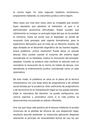 la norma legal. En esta segunda hipótesis tendríamos,
propiamente hablando, la costumbre jurídica contra legem.
Tales casos son más bien raros, pero es innegable que existen
leyes obsoletas que plantean al intérprete, al juez o al
administrador gravísimas dificultades. Puede suceder que
súbitamente se invoque un precepto legal del que se ha perdido
la memoria, hasta tal punto que el legislador se olvidó de
revocarlo. Este precepto está vigente formalmente, pero la
experiencia demuestra que se trata de un Derecho muerto, de
algo olvidado en el desarrollo dogmático de las fuentes legales.
Grave problema. ¿Cómo resolverlo? Puede darse un pseudo
desuso. Esto sucede cuando el conjunto del sistema legal,
considerado en su totalidad, implica la revocación del precepto'
obsoleto. Cuando se produce este conflicto la solución está en
considerar la revocación de la norma sin hablar de desuso, sino
atendiendo al ordenamiento jurídico considerado como un todo
sistemático.
De este modo, el problema se sitúa en el plano de la técnica
interpretativa con una larga dosis de pragmatismo y de utilidad
social dictada por la prudencia. Este coeficiente de pragmatismo
y de tecnicismo en la interpretación legal no nos puede extrañar.
Dada la naturaleza del Derecho, no puede configurarse una
ciencia rigorista y axiomática como si la vida jurídica se
desenvolviese encuadrada en planos inflexibles.
Una vez que haya sido positiva do el desuso mediante la prueba
inconcusa de la pérdida de eficacia de una disposición legal,
resultaría absurdo pretender su imprevista aplicación alegando
solamente el principio de revocabilidad formal de una ley por
 