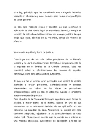 otra ley, principio que ha constituido una categoría histórica
variable en el espacio y en el tiempo, pero no un principio lógico
de valor general.
No son sólo razones éticas y sociales las que justifican la
aplicación de una norma legal en manifiesto desuso, sino que es
también la estructura tridimensional de la regla jurídica la- que
exige que ésta, además de su vigencia, tenga un mínimo de
eficacia.
Normas de, equidad y tipos de justicia
Constituye uno de los más bellos problemas de la Filosofía
Jurídica y de -la Teoría General del Derecho el emplazamiento de
la equidad en el ámbito de la Ciencia "Jurídica. Esto nos
permitirá saber si, efectivamente, las normas de equidad
constituyen una categoría jurídica autónoma.
Aristóteles fue el primer gran pensador que dedicó la debida
atención a e"ste" problema. Consideraciones y esbozos
interesantes se hallan en las obras de pensadores
prearistotélicos; pero es con el Estagirita cuando el problema
adquiere expresión precisa.
Para el autor de la Ética a Nicómaco la equidad es una forma de
justicia, o mejor dicho, es la misma justicia en uno de sus
momentos, en el momento decisivo de su aplicación al caso
concreto. La equidad es, para Aristóteles, la justicia del caso
concreto, adaptada, "ajustada", a las particularidades de cada
hecho real. Teniendo en cuenta que la justicia en sí misma es
una medida abstracta, susceptible de aplicación a todas las
 