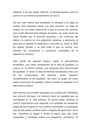 hipótesis a las que pueda referirse, la equidad aparece como la
justicia en su dinámico ajustamiento af caso 2.
Fue por este motivo que Aristóteles la comparó a la regla de
Lesbos. Esta expresión posee una gran precisión. La regla de
Lesbos era una regla especial de la que se servían los canteros
para medir determinados bloques de piedra, por estar hecha de
metal flexible que le permitía ajustarse a los contornos del
objeto. La justicia es una proporción genérica y abstracta, al
paso que la equidad es específica y concreta, es, como la regla
de Lesbos, flexible y no sólo mide lo que es normal, sino
también las variaciones y curvaturas inevitables de la
experiencia humana.
Esta noción de equidad implica, según el pensamiento
aristotélico, una mejor comprensión de la idea de igualdad. La
justicia es, en último análisis, una expresión ética del principio
de igualdad. Si existe la idea de libertad considerada como uno
de los fundamentos del Derecho, existe también,
completándola, la de igualdad". Ser justo es juzgar las cosas
según el principio de igualdad. ¿Cómo concebir la igualdad en el
plano ético-jurídico?
Esta materia fue también estudiada con sutileza por Aristóteles
que procuró distinguir los diversos tipos de igualdad que se
manifiestan en la vida práctica. En primer lugar, tenemos la
justicia conmutativa que responde a la igualdad de proporción
propia de los trueques en los cambios mercantiles: se presupone
que las dos partes cambien entre sí objetos de igual valor: do ut
des. Transfiero un objeto y recibo el precio que vale. Entre
comprador y vendedor existe una proporción aritmética-. El
 