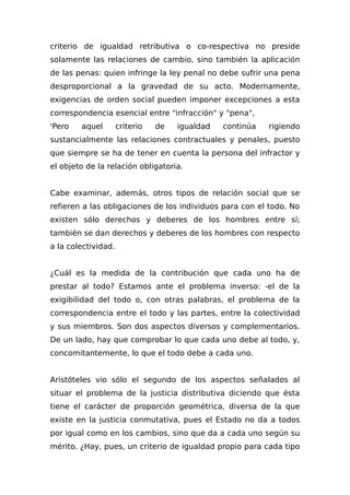 criterio de igualdad retributiva o co-respectiva no preside
solamente las relaciones de cambio, sino también la aplicación
de las penas: quien infringe la ley penal no debe sufrir una pena
desproporcional a la gravedad de su acto. Modernamente,
exigencias de orden social pueden imponer excepciones a esta
correspondencia esencial entre "infracción" y "pena",
'Pero aquel criterio de igualdad continúa rigiendo
sustancialmente las relaciones contractuales y penales, puesto
que siempre se ha de tener en cuenta la persona del infractor y
el objeto de la relación obligatoria.
Cabe examinar, además, otros tipos de relación social que se
refieren a las obligaciones de los individuos para con el todo. No
existen sólo derechos y deberes de los hombres entre sí;
también se dan derechos y deberes de los hombres con respecto
a la colectividad.
¿Cuál es la medida de la contribución que cada uno ha de
prestar al todo? Estamos ante el problema inverso: -el de la
exigibilidad del todo o, con otras palabras, el problema de la
correspondencia entre el todo y las partes, entre la colectividad
y sus miembros. Son dos aspectos diversos y complementarios.
De un lado, hay que comprobar lo que cada uno debe al todo, y,
concomitantemente, lo que el todo debe a cada uno.
Aristóteles vio sólo el segundo de los aspectos señalados al
situar el problema de la justicia distributiva diciendo que ésta
tiene el carácter de proporción geométrica, diversa de la que
existe en la justicia conmutativa, pues el Estado no da a todos
por igual como en los cambios, sino que da a cada uno según su
mérito. ¿Hay, pues, un criterio de igualdad propio para cada tipo
 