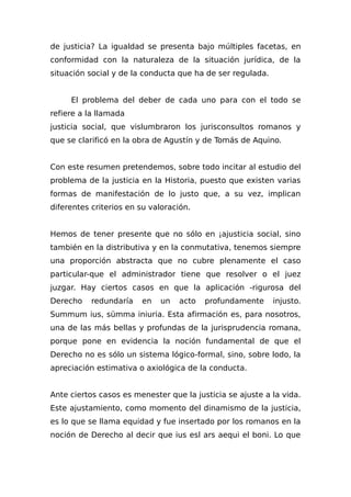 de justicia? La igualdad se presenta bajo múltiples facetas, en
conformidad con la naturaleza de la situación jurídica, de la
situación social y de la conducta que ha de ser regulada.
El problema del deber de cada uno para con el todo se
refiere a la llamada
justicia social, que vislumbraron los jurisconsultos romanos y
que se clarificó en la obra de Agustín y de Tomás de Aquino.
Con este resumen pretendemos, sobre todo incitar al estudio del
problema de la justicia en la Historia, puesto que existen varias
formas de manifestación de lo justo que, a su vez, implican
diferentes criterios en su valoración.
Hemos de tener presente que no sólo en ¡ajusticia social, sino
también en la distributiva y en la conmutativa, tenemos siempre
una proporción abstracta que no cubre plenamente el caso
particular-que el administrador tiene que resolver o el juez
juzgar. Hay ciertos casos en que la aplicación -rigurosa del
Derecho redundaría en un acto profundamente injusto.
Summum ius, sümma iniuria. Esta afirmación es, para nosotros,
una de las más bellas y profundas de la jurisprudencia romana,
porque pone en evidencia la noción fundamental de que el
Derecho no es sólo un sistema lógico-formal, sino, sobre lodo, la
apreciación estimativa o axiológica de la conducta.
Ante ciertos casos es menester que la justicia se ajuste a la vida.
Este ajustamiento, como momento del dinamismo de la justicia,
es lo que se llama equidad y fue insertado por los romanos en la
noción de Derecho al decir que ius esl ars aequi el boni. Lo que
 