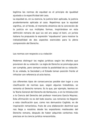 legitima las normas de equidad es el principio de igualdad
ajustada a la especificidad del caso.
La equidad es, en su esencia, la justicia bien aplicada, la justicia
prudentemente aplicada al caso. Repetimos que la equidad
significa, en el fondo, el momento dinámico de la concreción de
la justicia en sus múltiples formas. Inspirándose en esta
definición romana de que ius est ars aequi el boni, un jurista
italiano ha propuesto la expresión "equobuono" para mostrar la
indisolubilidad de dos aspectos esenciales para la plena
comprensión del Derecho.
Las normas con respecto a su violación
Podemos distinguir las reglas jurídicas según los efectos que
provienen de su violación. La regla de Derecho se promulga para
ser cumplida, pero siempre existe la posibilidad de su violación.
Si es violada, la Sociedad y el Estado toman posición frente al
infractor con referencia al acto lesivo.
Los diferentes tipos de consecuencias posible dan lugar a una
clasificación de normas que, según algunos tratadistas, se
remonta al Derecho romano. Es lo que, por ejemplo, leemos en
la Teoría General del Derecho de Korkounov, o en la Introducción
a la Ciencia del Derecho del profesor mexicano García Maynez.
Esta afirmación no es del todo exacta. Los romanos no llegaron
a esta clasificación que, como nos demuestra Cogliolo, es de
inspiración romanística, fruto de una elaboración doctrinal que
nos llega a nosotros desde los expositores medievales del
Derecho romano, después de haber adquirido contornos más
precisos en la ciencia jurídica renacentista.
 