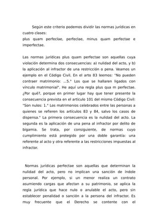 Según este criterio podemos dividir las normas jurídicas en
cuatro clases:
plus quam perfeclae, perfeclae, minus quam perfectae e
imperfectae.
Las normas jurídicas plus quam perfectae son aquellas cuya
violación determina dos consecuencias: a) nulidad del acto, y b)
la aplicación al infractor de una restricción o pena. Veamos un
ejemplo en el Código Civil. En el arto 83 leemos: "No pueden
contraer matrimonio: ...5.° Los que se hallaren ligados con
vínculo matrimonial". He aquí una regla plus qua m perfectae.
¿Por qué?, porque en primer lugar hay que tener presente la
consecuencia prevista en el artículo 101 del mismo Código Civil:
"Son nulos: 1.° Los matrimonios celebrados entre las personas a
quienes se refieren los artículos 83 y 84, salvo los casos de
dispensa." La primera consecuencia es la nulidad del acto. La
segunda es la aplicación de una pena al infractor por delito de
bigamia. Se trata, por consiguiente, de normas cuyo
cumplimiento está protegido por una doble garantía: una
referente al acto y otra referente a las restricciones impuestas al
infractor.
Normas jurídicas perfectae son aquellas que determinan la
nulidad del acto, pero no implican una sanción de índole
personal. Por ejemplo, si un menor realiza un contrato
asumiendo cargas que afectan a su patrimonio, se aplica la
regla jurídica que hace nulo o anulable el acto, pero sin
establecer penalidad o sanción a la persona del infractor. Es
muy frecuente que el Derecho se contente con el
 