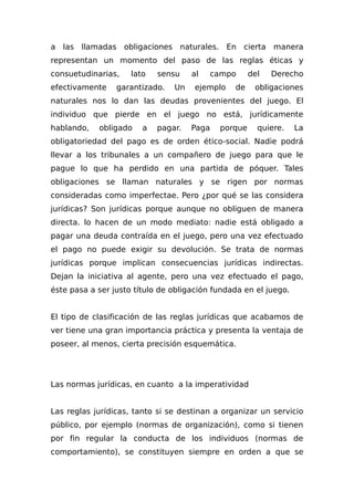 a las llamadas obligaciones naturales. En cierta manera
representan un momento del paso de las reglas éticas y
consuetudinarias, lato sensu al campo del Derecho
efectivamente garantizado. Un ejemplo de obligaciones
naturales nos lo dan las deudas provenientes del juego. El
individuo que pierde en el juego no está, jurídicamente
hablando, obligado a pagar. Paga porque quiere. La
obligatoriedad del pago es de orden ético-social. Nadie podrá
llevar a los tribunales a un compañero de juego para que le
pague lo que ha perdido en una partida de póquer. Tales
obligaciones se llaman naturales y se rigen por normas
consideradas como imperfectae. Pero ¿por qué se las considera
jurídicas? Son jurídicas porque aunque no obliguen de manera
directa. lo hacen de un modo mediato: nadie está obligado a
pagar una deuda contraída en el juego, pero una vez efectuado
el pago no puede exigir su devolución. Se trata de normas
jurídicas porque implican consecuencias jurídicas indirectas.
Dejan la iniciativa al agente, pero una vez efectuado el pago,
éste pasa a ser justo título de obligación fundada en el juego.
El tipo de clasificación de las reglas jurídicas que acabamos de
ver tiene una gran importancia práctica y presenta la ventaja de
poseer, al menos, cierta precisión esquemática.
Las normas jurídicas, en cuanto a la imperatividad
Las reglas jurídicas, tanto si se destinan a organizar un servicio
público, por ejemplo (normas de organización), como si tienen
por fin regular la conducta de los individuos (normas de
comportamiento), se constituyen siempre en orden a que se
 