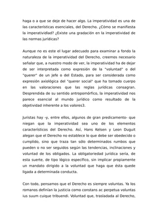 haga o a que se deje de hacer algo. La imperatividad es una de
las características esenciales, del Derecho. ¿Cómo se manifiesta
la imperatividlad? ¿Existe una gradación en la imperatividad de
las normas jurídicas?
Aunque no es este el lugar adecuado para examinar a fondo la
naturaleza de la imperatividad del Derecho, creemos necesario
señalar que, a nuestro modo de ver, la imperatividad ha de dejar
de ser interpretada como expresión de la "voluntad" o del
"querer" de un Jefe o del Estado, para ser considerada como
expresión axiológica del "querer social" que ha tomado cuerpo
en las valoraciones que las reglas jurídicas consagran.
Desprendida de su sentido antropomórfico, la imperatividad nos
parece esencial al mundo jurídico como resultado de la
objetividad inherente a los valores3.
Juristas hay -y, entre ellos, algunos de gran predicamento- que
niegan que la imperatividad sea uno de los elementos
característicos del Derecho. Así, Hans Kelsen y Leon Duguit
alegan que el Derecho no establece lo que debe ser obedecido o
cumplido, sino que traza tan sólo determinados rumbos que
pueden o no ser seguidos según las tendencias, inclinaciones y
voluntad de los obligados. La obligatoriedad jurídica sería, de
esta suerte, de tipo lógico específico, sin implicar propiamente
un mandato dirigido a la voluntad que haga que ésta quede
ligada a determinada conducta.
Con todo, pensamos que el Derecho es siempre voluntas. Ya los
romanos definían la justicia como constans ac perpetua voluntas
ius suum cuique tribuendi. Voluntad que, trasladada al Derecho,
 