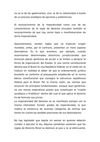 no es la de los gobernantes, sino .la de la colectividad a través
de un proceso axiológico de opciones y preferencias.
El reconocimiento de la imperatividad como una de las
características de la regla de derecho envuelve también el
reconocimiento de que hay varios tipos o manifestaciones de
dicha imperatividad.
Aparentemente, existen reglas que no traducen ningún
mandato, antes, por el contrario, presentan un mero aspecto
descriptivos. Es lo que acontece, por ejemplo, cuando
examinamos determinadas directrices jurisdiccionales que
enuncian planos genéricos de acción o se limitan a declarar la
forma de organización del Estado. Si una norma constitucional
declara que el Brasil es una República Federal, en el verbo ser se
traduce en realidad el deber de que el ordenamiento jurídico
brasileño se conforme al presupuesto establecido en la norma
básica constitucional que consagra la estructura republicana
federal para el Brasil. Por la misma razón, las normas que
enuncian los principios fundamentales, aunque sean genéricos,
no son menos imperativas puesto que constituyen el "cuadro
axiológico o finalístico" dentro del cual el que aplica el derecho
ha de formular sus juicios.
La imperatividad del Derecho no se manifiesta siempre con la
misma intensidad. Existen grados de imperatividad, lo que
implica la existencia de diversas categorías de normas que
tienen en cuenta las posibles posiciones de sus destinatarios.
No hay legislador que legisle sin pensar en quienes deberán
cumplir o ejecutar la ley. Algunos penalistas sostienen que las
reglas de Derecho Penal se destinan al juez y no al delincuente,
 
