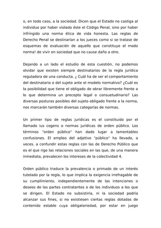 o, en todo caso, a la sociedad. Dicen que el Estado no castiga al
individuo por haber violado éste el Código Penal, sino por haber
infringido una norma ética de vida honesta. Las reglas de
Derecho Penal se destinarían a los jueces como si se tratase de
esquemas de evaluación de aquello que constituye el modo
norma! de vivir en sociedad que no cause daño a otro.
Dejando a un lado el estudio de esta cuestión, no podemos
olvidar que existen siempre destinatarios de la regla jurídica
reguladora de una conducta. ¿ Cuál ha de ser el comportamiento
del destinatario o del sujeto ante el modelo normativo? ¿Cuál es
la posibilidad que tiene el obligado de obrar libremente frente a
lo que determina un precepto legal o consuetudinario? Las
diversas posturas posibles del sujeto obligado frente a la norma,
nos marcarán también diversas categorías de normas.
Un primer tipo de reglas jurídicas es el constituido por el
llamado ius cogens o normas jurídicas de orden público. Los
términos "orden público" han dado lugar a lamentables
confusiones. El empleo del adjetivo "público" ha llevado, a
veces. a confundir estas reglas con las de Derecho Público que
es el que rige las relaciones sociales en las que, de una manera
inmediata, prevalecen los intereses de la colectividad 4.
Orden público traduce la prevalencia o primado de un interés
tutelado por la regla, lo que implica la exigencia irrefragable de
su cumplimiento, independientemente de las intenciones o
deseos de las partes contratantes o de los individuos a los que
se dirigen. El Estado no subsistiría, ni la sociedad podría
alcanzar sus fines, si no existiesen ciertas reglas dotadas de
contenido estable cuya obligatoriedad, por estar en juego
 
