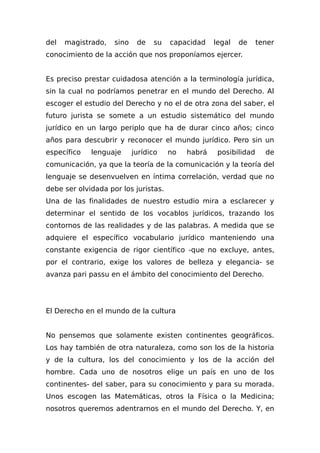 del magistrado, sino de su capacidad legal de tener
conocimiento de la acción que nos proponíamos ejercer.
Es preciso prestar cuidadosa atención a la terminología jurídica,
sin la cual no podríamos penetrar en el mundo del Derecho. Al
escoger el estudio del Derecho y no el de otra zona del saber, el
futuro jurista se somete a un estudio sistemático del mundo
jurídico en un largo periplo que ha de durar cinco años; cinco
años para descubrir y reconocer el mundo jurídico. Pero sin un
específico lenguaje jurídico no habrá posibilidad de
comunicación, ya que la teoría de la comunicación y la teoría del
lenguaje se desenvuelven en íntima correlación, verdad que no
debe ser olvidada por los juristas.
Una de las finalidades de nuestro estudio mira a esclarecer y
determinar el sentido de los vocablos jurídicos, trazando los
contornos de las realidades y de las palabras. A medida que se
adquiere el específico vocabulario jurídico manteniendo una
constante exigencia de rigor científico -que no excluye, antes,
por el contrario, exige los valores de belleza y elegancia- se
avanza pari passu en el ámbito del conocimiento del Derecho.
El Derecho en el mundo de la cultura
No pensemos que solamente existen continentes geográficos.
Los hay también de otra naturaleza, como son los de la historia
y de la cultura, los del conocimiento y los de la acción del
hombre. Cada uno de nosotros elige un país en uno de los
continentes- del saber, para su conocimiento y para su morada.
Unos escogen las Matemáticas, otros la Física o la Medicina;
nosotros queremos adentrarnos en el mundo del Derecho. Y, en
 