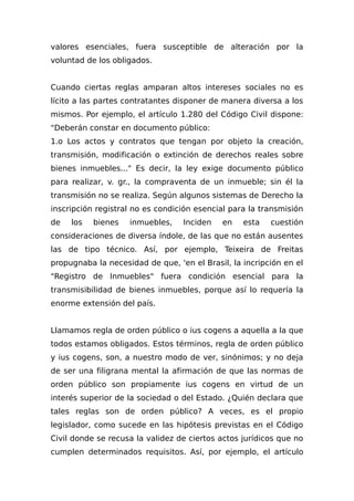 valores esenciales, fuera susceptible de alteración por la
voluntad de los obligados.
Cuando ciertas reglas amparan altos intereses sociales no es
lícito a las partes contratantes disponer de manera diversa a los
mismos. Por ejemplo, el artículo 1.280 del Código Civil dispone:
"Deberán constar en documento público:
1.o Los actos y contratos que tengan por objeto la creación,
transmisión, modificación o extinción de derechos reales sobre
bienes inmuebles..." Es decir, la ley exige documento público
para realizar, v. gr., la compraventa de un inmueble; sin él la
transmisión no se realiza. Según algunos sistemas de Derecho la
inscripción registral no es condición esencial para la transmisión
de los bienes inmuebles, Inciden en esta cuestión
consideraciones de diversa índole, de las que no están ausentes
las de tipo técnico. Así, por ejemplo, Teixeira de Freitas
propugnaba la necesidad de que, 'en el Brasil, la incripción en el
"Registro de Inmuebles" fuera condición esencial para la
transmisibilidad de bienes inmuebles, porque así lo requería la
enorme extensión del país.
Llamamos regla de orden público o ius cogens a aquella a la que
todos estamos obligados. Estos términos, regla de orden público
y ius cogens, son, a nuestro modo de ver, sinónimos; y no deja
de ser una filigrana mental la afirmación de que las normas de
orden público son propiamente ius cogens en virtud de un
interés superior de la sociedad o del Estado. ¿Quién declara que
tales reglas son de orden público? A veces, es el propio
legislador, como sucede en las hipótesis previstas en el Código
Civil donde se recusa la validez de ciertos actos jurídicos que no
cumplen determinados requisitos. Así, por ejemplo, el artículo
 