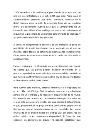 1.304 se refiere a la nulidad que procede de la incapacidad de
uno de los contratantes, o el art. 1.285 que dice: "será nulo el
consentimiento prestado por error, violencia, intimidación o
dolo". Hemos visto también la exigencia legal de un requisito
formal de documento público para que la compraventa de un
inmueble sea válida. Cosa análoga sucede en el matrimonio al
requerirse la presencia de un número determinado de testigos. Y
así podríamos multiplicar los ejemplos.
A veces, la obligatoriedad absoluta de un precepto se pone de
manifiesto de modo terminante por el contexto en el que se
inscribe, sobre todo si se conmina con penas a los transgresores.
Otras veces, este reconocimiento es fruto de la doctrina o de la
jurisprudencia.
Existen reglas que, en el pasado, no se consideraban ius cogens,
de suerte que las partes podían disponer libremente en la
materia, apoyándose en el principio fundamental de que todo lo
que no sea taxativamente exigido por la ley se considera dejado
al libre criterio de los particulares.
Para ilustrar esta materia, haremos referencia a lo dispuesto en
el art. 924 del Código Civil brasileño sobre el cumplimiento
parcial de un contrato y la reducción proporcional de la multa.
Por ejemplo, en un contrato de arrendamiento por dos años en
el que esté prevista una multa, por una cantidad determinada,
el juez puede reducir el pago de esta cantidad en proporción al
tiempo en que el arrendamiento se ha cumplido. La norma
enunciada en el artículo citado del Código Civil del Brasil, ¿es de
orden público o es meramente dispositiva? Si fuera de iure
cogente, los contratos de alquiler no podrían establecer que
 