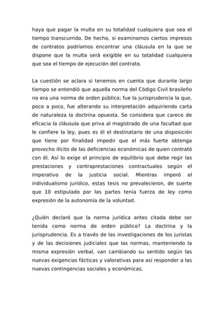 haya que pagar la multa en su totalidad cualquiera que sea el
tiempo transcurrido. De hecho, si examinamos ciertos impresos
de contratos podríamos encontrar una cláusula en la que se
dispone que la multa será exigible en su totalidad cualquiera
que sea el tiempo de ejecución del contrato.
La cuestión se aclara si tenemos en cuenta que durante largo
tiempo se entendió que aquella norma del Código Civil brasileño
no era una norma de orden público; fue la jurisprudencia la que,
poco a poco, fue alterando su interpretación adquiriendo carta
de naturaleza la doctrina opuesta. Se considera que carece de
eficacia la cláusula que priva al magistrado de una facultad que
le confiere la ley, pues es él el destinatario de una disposición
que tiene por finalidad impedir que el más fuerte obtenga
provecho ilícito de las deficiencias económicas de quien contrató
con él. Así lo exige el principio de equilibrio que debe regir las
prestaciones y contraprestaciones contractuales según el
imperativo de la justicia social. Mientras imperó el
individualismo jurídico, estas tesis no prevalecieron, de suerte
que 10 estipulado por las partes tenía fuerza de ley como
expresión de la autonomía de la voluntad.
¿Quién declaró que la norma jurídica antes citada debe ser
tenida como norma de orden público? La doctrina y la
jurisprudencia. Es a través de las investigaciones de los juristas
y de las decisiones judiciales que las normas, manteniendo la
misma expresión verbal, van cambiando su sentido según las
nuevas exigencias fácticas y valorativas para así responder a las
nuevas contingencias sociales y económicas.
 