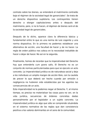 contrato sobre los bienes, se entenderá el matrimonio contraído
bajo el régimen de la sociedad legal de gananciales". Se trata de
un derecho dispositivo supletorio. Los contrayentes tienen
derecho a otorgar capitulaciones antes o después del
matrimonio, pero, si no lo hacen, el régimen de bienes será el de
la sociedad legal de gananciales.
Después de lo dicho, aparece clara la diferencia básica y
fundamental entre lo que es una norma de iure cogente y una
norma dispositiva. En la primera no podemos establecer una
alternativa de acción, una facultad de hacer y de no hacer. La
regla de orden público nos coloca en la necesidad ineludible de
hacer o dejar de hacer. No así en la segunda.
Finalmente, hemos de recordar que la imperatividad del Derecho
hay que entenderla cum grano salis. El Derecho no es un
conjunto de normas particularizadas para que se ejecute un acto
concreto. La imperatividad jurídica es de naturaleza social y deja
a los individuos un amplio margen de acción libre, con la cautela
de prever lo que deberá ser hecho cuando por omisión o
negligencia no hubieren sido establecidas por los agentes las
consecuencias de un acto.
Esta imperatividad no la podemos negar al Derecho. Y, al mismo
tiempo, es preciso no materializar las cosas para no ver, en la
vida jurídica, secuencias de órdenes concretas dadas
personalmente por el legislador a un sujeto concreto. La
imperatividad jurídica es algo que sólo se comprende situándola
en el sistema normativo de las reglas que dan consistencia
positiva a los valores dominantes en el seno de la comunidad.
 