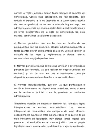 normas o reglas jurídicas debían tener siempre el carácter de
generalidad. Contra esta concepción, de raíz legalista, que
reducía el Derecho 'a la ley (atendida ésta como norma escrita
de carácter genérico), se encuentra la teoría, hoy en boga, que
admite la existencia de normas particulares e individualizadas y
de leyes desprovistas de la nota de generalidad. De esta
manera, tendríamos la siguiente gradación:
a) Normas genéricas, que son las que, en función de los
presupuestos que las enuncian, obligan indiscriminadamente a
todos cuantos entran en su ambito de acción. De este tipo son la
mayoría de las leyes y reglamentos y ciertas normas
consuetudinarias y jurisprudenciales.
b) Normas particulares, que son las que vinculan a determinadas
personas (por ejemplo. las que realizan un negocio jurídico. un
contrato) y las de una ley que expresamente contenga
disposiciones solamente aplicables a casos particulares.
c) Normas individualizadas, que son las que puntualizan o
certifican inconcreto las disposiciones anteriores, como acaece
en la sentencia judicial o en la provisión o resolución
administrativa.
Tendremos ocasión de encontrar también las llamadas leyes
interpretativas o normas interpretativas. Las normas
interpretativas representan una categoría de largo alcance,
especialmente cuando se entra en una época en la que se da un
flujo incesante de legislación. Hay ciertos textos legales que
provocan tal confusión en el mundo jurídico que el propio
legislador siente la necesidad de determinar mejor su contenido.
 