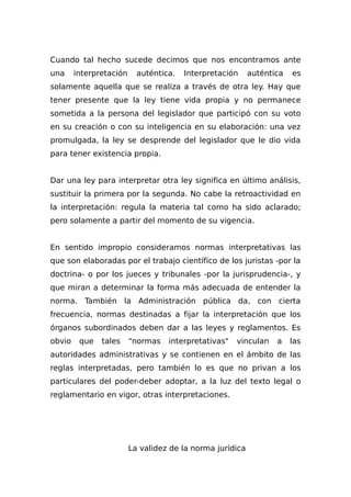 Cuando tal hecho sucede decimos que nos encontramos ante
una interpretación auténtica. Interpretación auténtica es
solamente aquella que se realiza a través de otra ley. Hay que
tener presente que la ley tiene vida propia y no permanece
sometida a la persona del legislador que participó con su voto
en su creación o con su inteligencia en su elaboración: una vez
promulgada, la ley se desprende del legislador que le dio vida
para tener existencia propia.
Dar una ley para interpretar otra ley significa en último análisis,
sustituir la primera por la segunda. No cabe la retroactividad en
la interpretación: regula la materia tal como ha sido aclarado;
pero solamente a partir del momento de su vigencia.
En sentido impropio consideramos normas interpretativas las
que son elaboradas por el trabajo científico de los juristas -por la
doctrina- o por los jueces y tribunales -por la jurisprudencia-, y
que miran a determinar la forma más adecuada de entender la
norma. También la Administración pública da, con cierta
frecuencia, normas destinadas a fijar la interpretación que los
órganos subordinados deben dar a las leyes y reglamentos. Es
obvio que tales "normas interpretativas" vinculan a las
autoridades administrativas y se contienen en el ámbito de las
reglas interpretadas, pero también lo es que no privan a los
particulares del poder-deber adoptar, a la luz del texto legal o
reglamentario en vigor, otras interpretaciones.
La validez de la norma jurídica
 